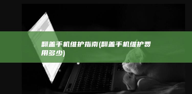 翻盖手机维护指南 (翻盖手机维护费用多少)