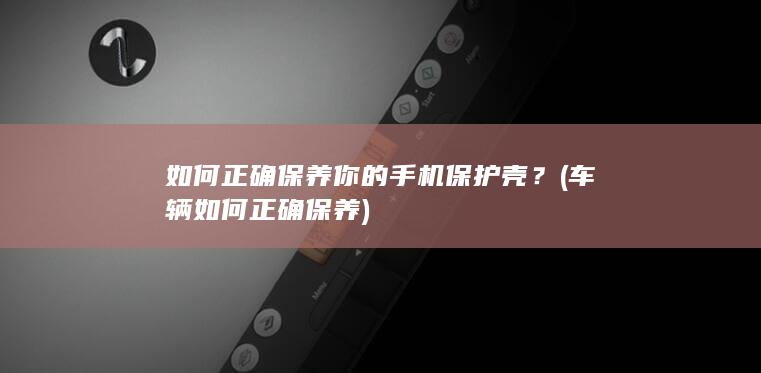 如何正确保养你的手机保护壳？ (车辆如何正确保养)