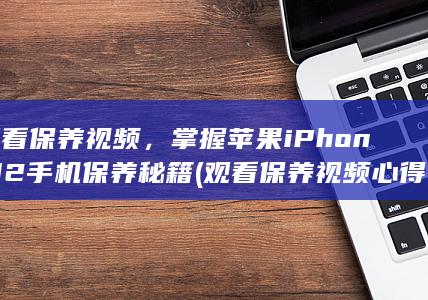 观看保养视频，掌握苹果iPhone 12手机保养秘籍(观看保养视频心得体会)