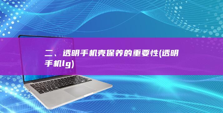 二、透明手机壳保养的重要性 (透明手机lg)