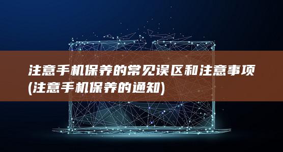 注意手机保养的常见误区和注意事项 (注意手机保养的通知)