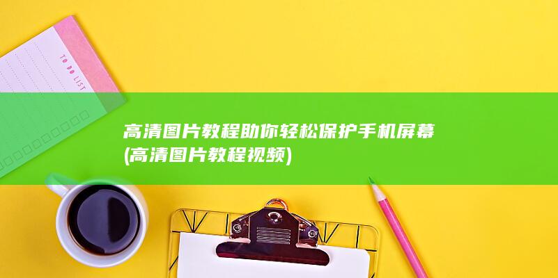 高清图片教程助你轻松保护手机屏幕 (高清图片教程视频)