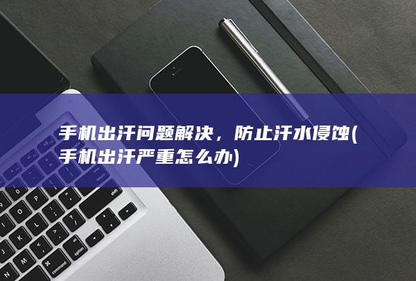 手机出汗问题解决，防止汗水侵蚀 (手机出汗严重怎么办)