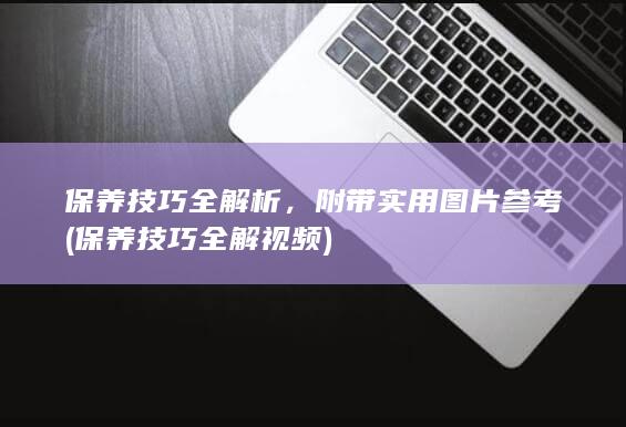 保养技巧全解析，附带实用图片参考 (保养技巧全解视频)