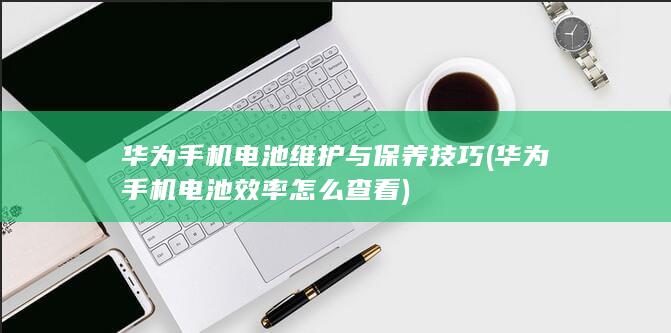 华为手机电池维护与保养技巧 (华为手机电池效率怎么查看)