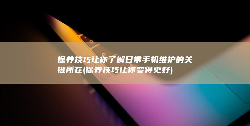 保养技巧让你了解日常手机维护的关键所在 (保养技巧让你变得更好)