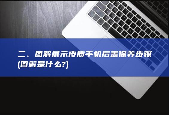 二、图解展示皮质手机后盖保养步骤 (图解是什么?)