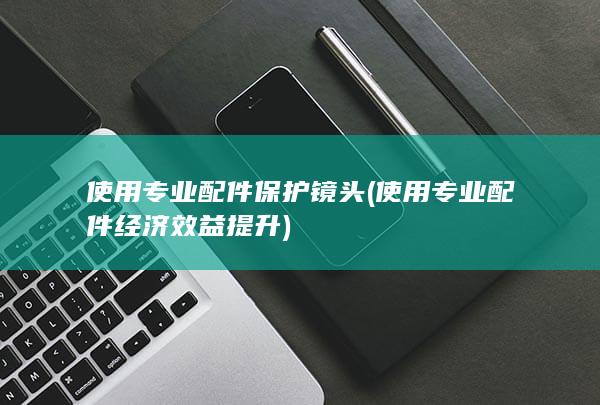 使用专业配件保护镜头 (使用专业配件经济效益提升)