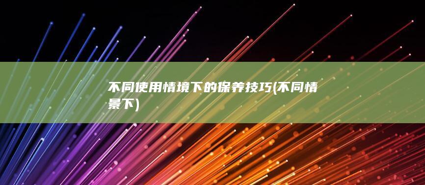 不同使用情境下的保养技巧 (不同情景下)