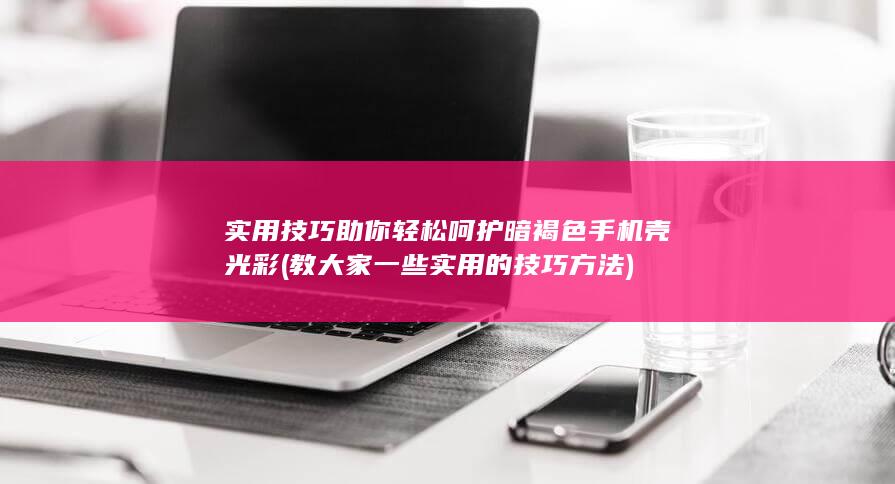 实用技巧助你轻松呵护暗褐色手机壳光彩 (教大家一些实用的技巧方法)