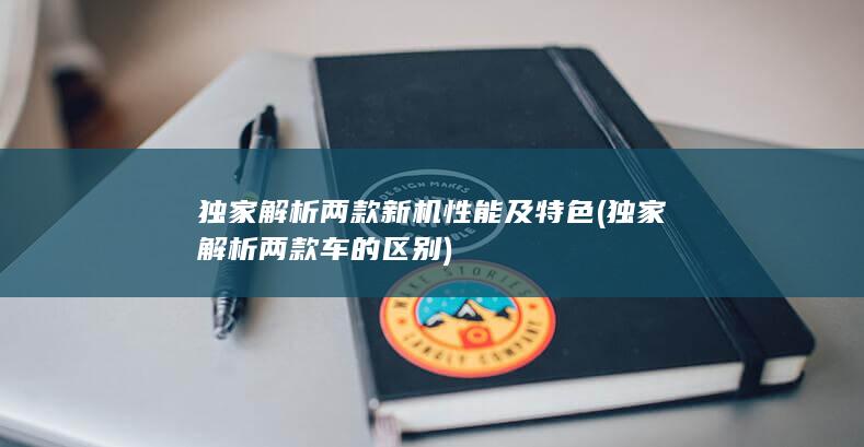 独家解析两款新机性能及特色 (独家解析两款车的区别)