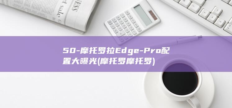 50 - 摩托罗拉Edge - Pro配置大曝光 (摩托罗摩托罗)