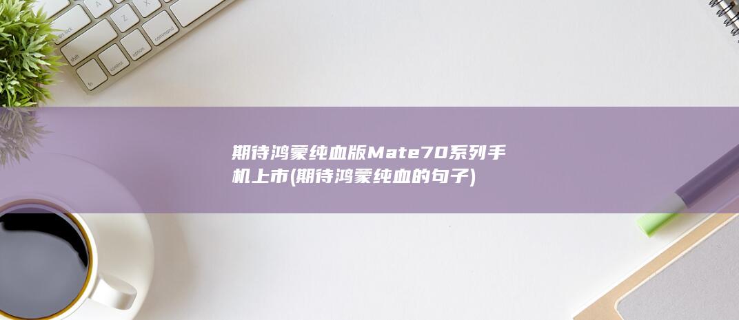 期待鸿蒙纯血版Mate70系列手机上市 (期待鸿蒙纯血的句子)