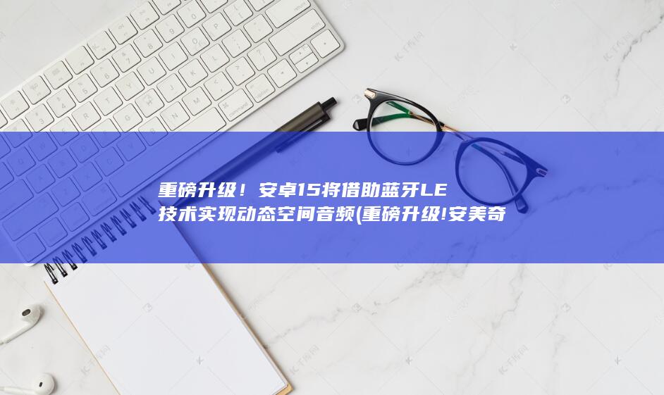 重磅升级！安卓15将借助蓝牙LE技术实现动态空间音频 (重磅升级!安美奇Allnature 进口增强版高纯CLA)