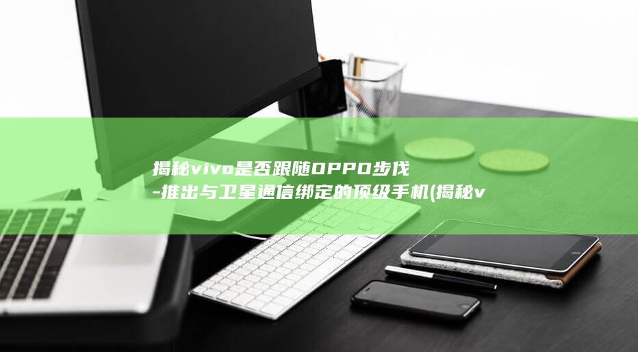 揭秘vivo是否跟随OPPO步伐 - 推出与卫星通信绑定的顶级手机 (揭秘vivoX100Pro与iQOO12Pro)