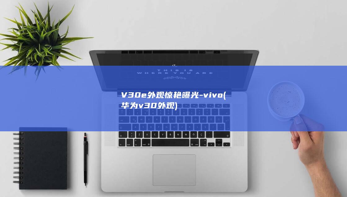 V30e外观惊艳曝光 - vivo (华为v30外观)