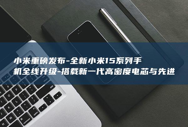 小米重磅发布 - 全新小米15系列手机全线升级 - 搭载新一代高密度电芯与先进技术亮相 (小米即将发布)