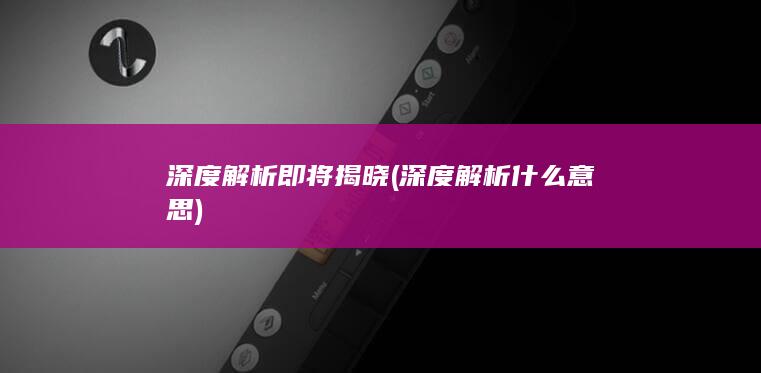 深度解析即将揭晓 (深度解析什么意思)