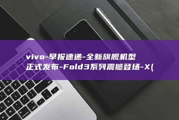 vivo - 早报速递 - 全新旗舰机型正式发布 - Fold3系列震撼登场 - X (vivo早期手机)