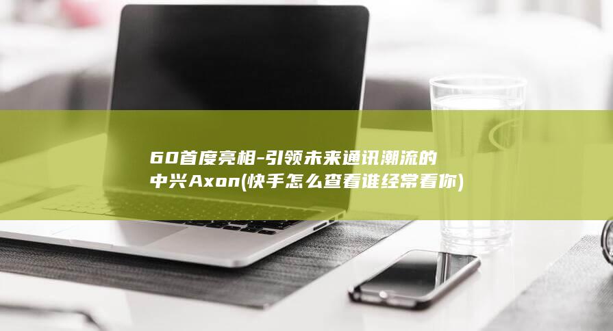 60首度亮相 - 引领未来通讯潮流的中兴Axon (快手怎么查看谁经常看你)