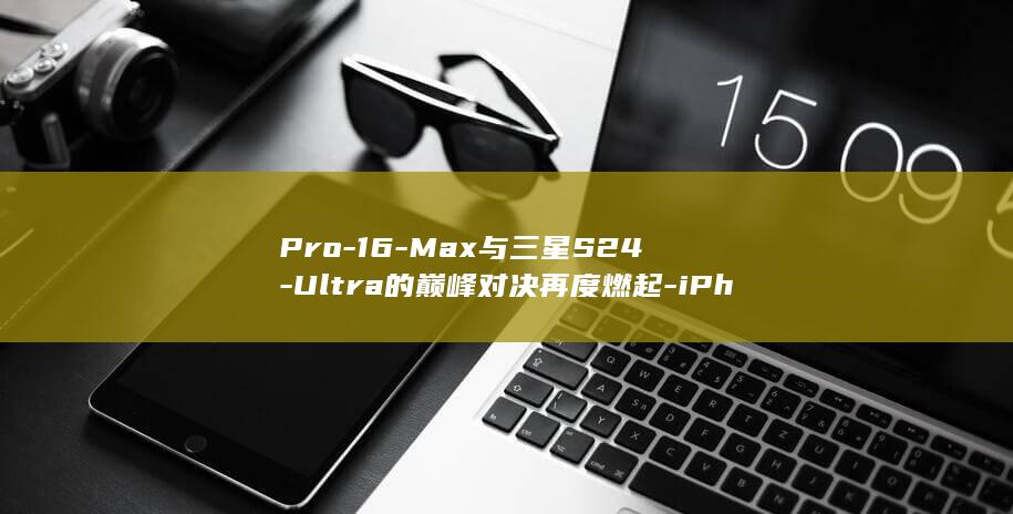 Pro - 16 - Max与三星S24 - Ultra的巅峰对决再度燃起 - iPhone (pro16价格)