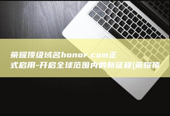 荣耀顶级域名honor.com正式启用 - 开启全球范围内的新征程 (荣耀顶级域名有哪些)