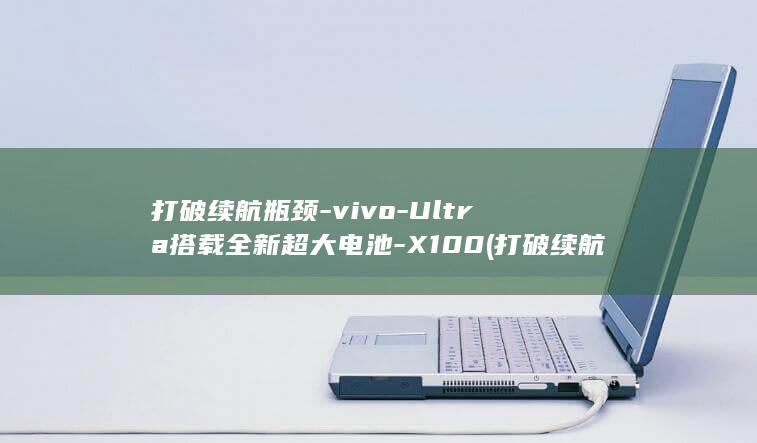 打破续航瓶颈 - vivo - Ultra搭载全新超大电池 - X100 (打破续航瓶颈的原因)