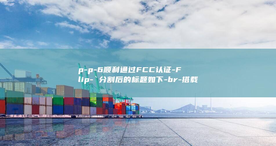 p - p - 6顺利通过FCC认证 - Flip - `分割后的标题如下 - br - 搭载强劲3800mAh电池性能显著提升重磅揭晓 - 三星Z