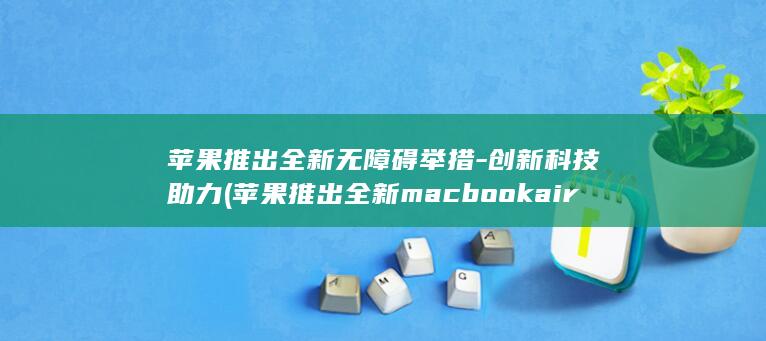 苹果推出全新无障碍举措 - 创新科技助力 (苹果推出全新macbook air)