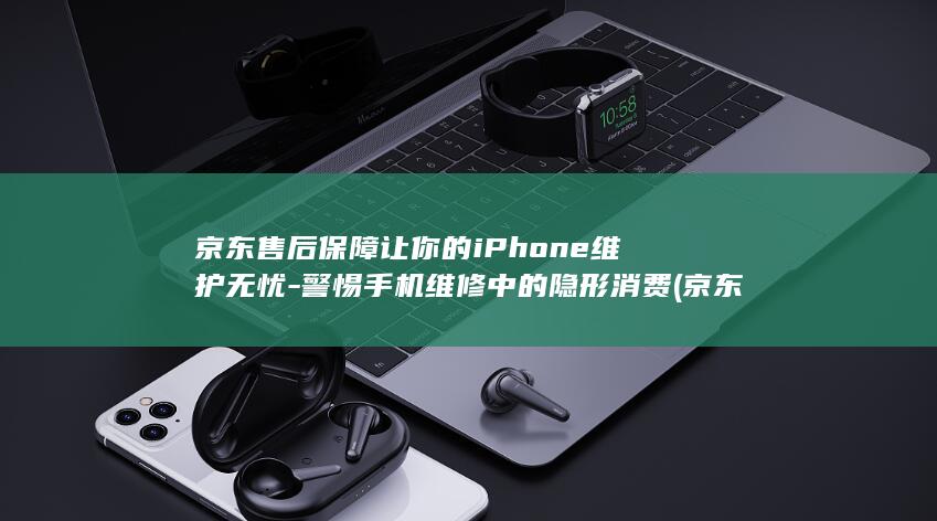 京东售后保障让你的iPhone维护无忧 - 警惕手机维修中的隐形消费 (京东售后保障服务有必要买么)