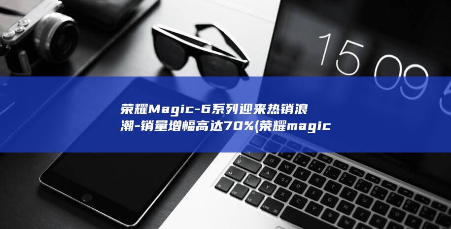 荣耀Magic - 6系列迎来热销浪潮 - 销量增幅高达70% (荣耀magic 6)