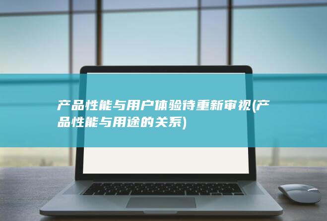 产品性能与用户体验待重新审视 (产品性能与用途的关系)