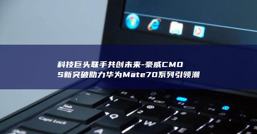 科技巨头联手共创未来 - 豪威CMOS新突破助力华为Mate70系列引领潮流 (又一科技巨头崛起)