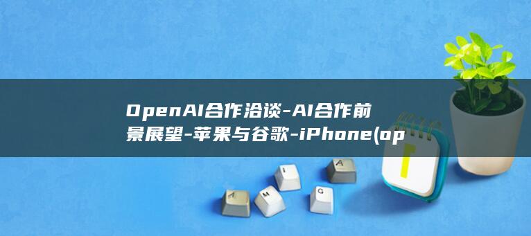 OpenAI合作洽谈 - AI合作前景展望 - 苹果与谷歌 - iPhone (openai网页版)