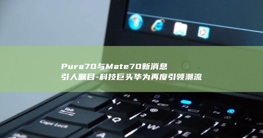 Pura70与Mate70新消息引人瞩目 - 科技巨头华为再度引领潮流