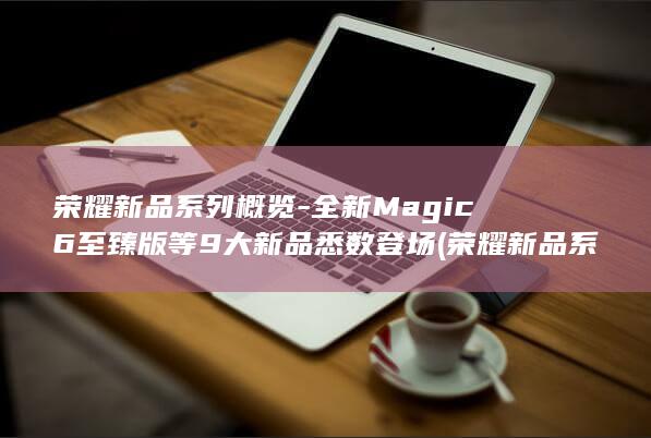 荣耀新品系列概览 - 全新Magic6至臻版等9大新品悉数登场 (荣耀新品系列手机推荐)