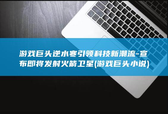 游戏巨头逆水寒引领科技新潮流 - 宣布即将发射火箭卫星 (游戏巨头小说)