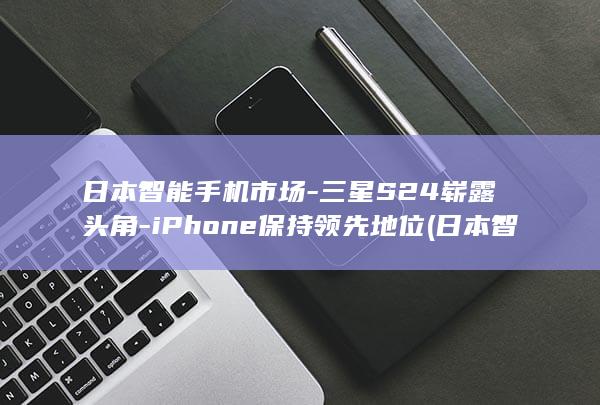 日本智能手机市场 - 三星S24崭露头角 - iPhone保持领先地位 (日本智能手机品牌有哪些)