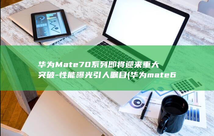 华为Mate70系列即将迎来重大突破 - 性能曝光引人瞩目 (华为mate60pro)