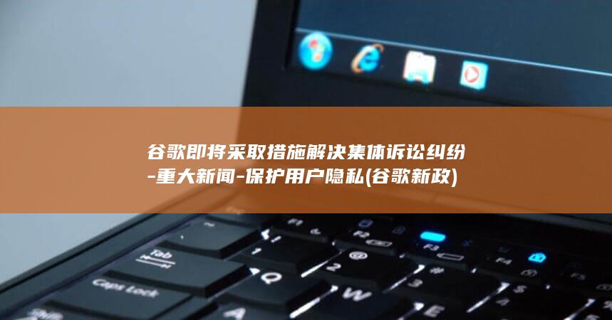 谷歌即将采取措施解决集体诉讼纠纷 - 重大新闻 - 保护用户隐私 (谷歌新政)