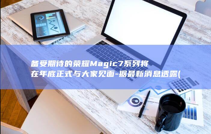 备受期待的荣耀Magic7系列将在年底正式与大家见面 - 据最新消息透露 (备受期待的荣誉怎么写)