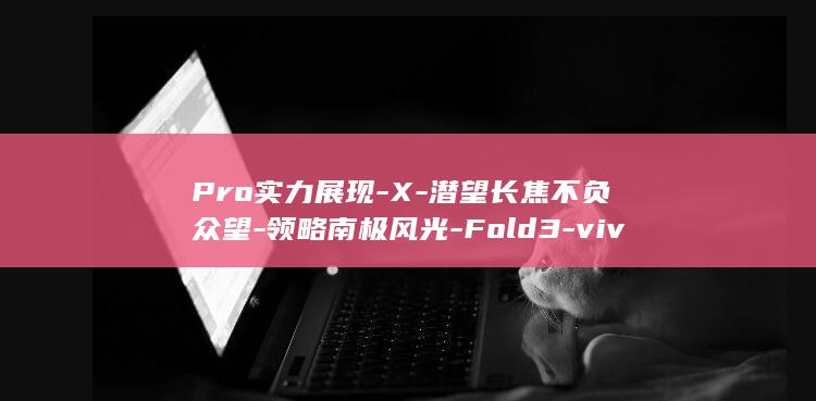 Pro实力展现 - X - 潜望长焦不负众望 - 领略南极风光 - Fold3 - vivo (pro评测)