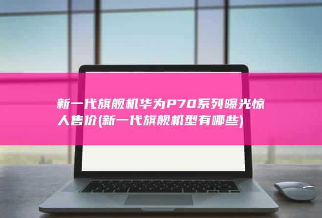 新一代旗舰机P70系列曝光惊人售价新一代旗