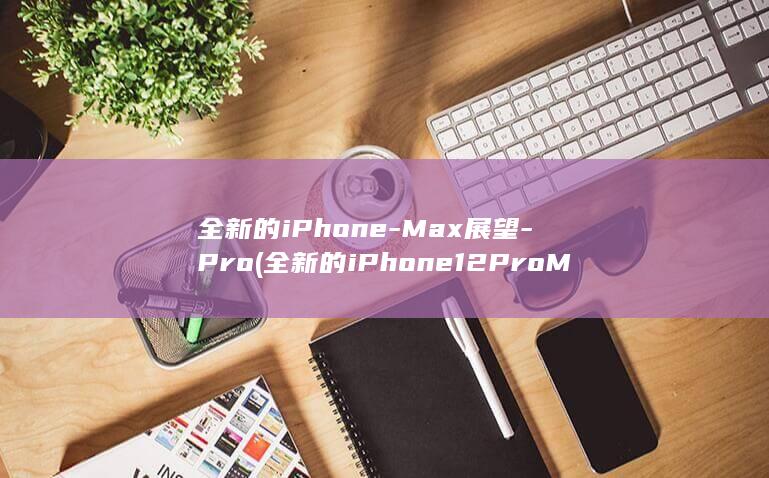 全新的iPhone - Max展望 - Pro (全新的iPhone12Pro MAX多少钱?)