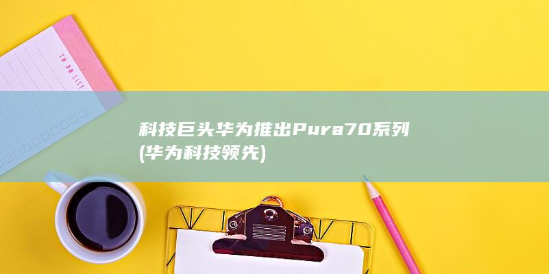 科技巨头华为推出Pura70系列 (华为科技领先)