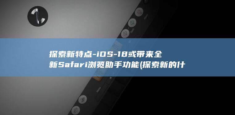 探索新特点 - iOS - 18或带来全新Safari浏览助手功能 (探索新的什么)