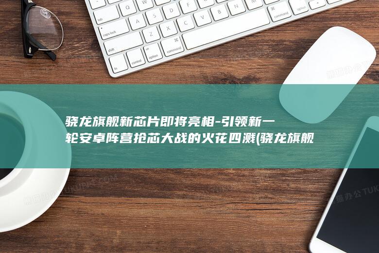 骁龙旗舰新芯片即将亮相 - 引领新一轮安卓阵营抢芯大战的火花四溅 (骁龙旗舰芯片)