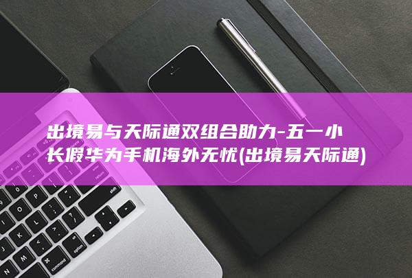 出境易与天际通双组合助力 - 五一小长假华为手机海外无忧 (出境易天际通)