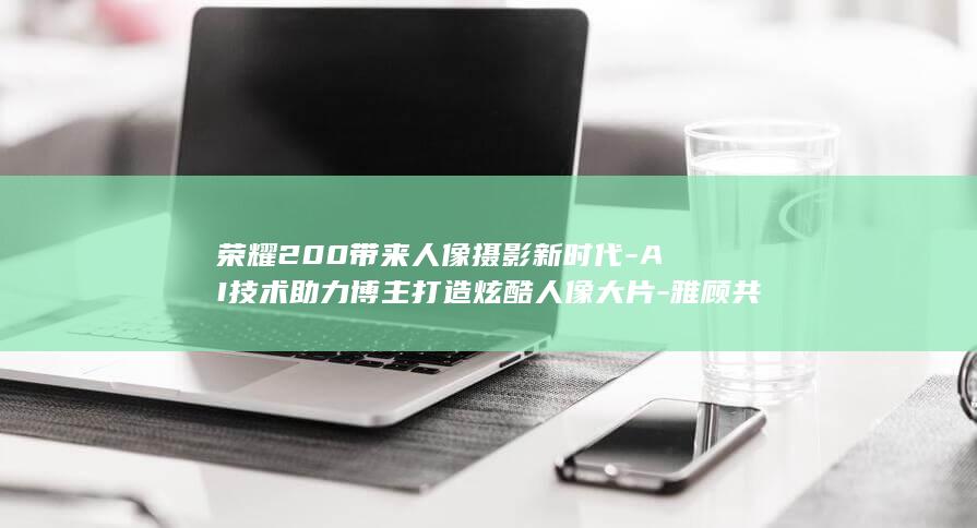 荣耀200带来人像摄影新时代 - AI技术助力博主打造炫酷人像大片 - 雅顾共创新篇章 (荣耀100带无线充电吗)