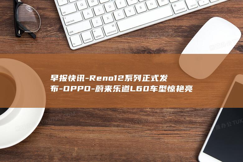 早报快讯 - Reno12系列正式发布 - OPPO - 蔚来乐道L60车型惊艳亮相 (早报快讯林桥)